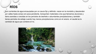 RÍOS
Son corrientes de agua encauzadas por un cauce fijo y definido. nacen en la montaña y descienden
por valles hasta zonas con poca pendiente, transportan materiales a los que llamamos aluviones y
tiene avenidas o crecidas en los períodos de deshielo o abundantes precipitaciones y también
tienes períodos de estiaje cuando hay menos precipitaciones como en el verano. el caudal es la
cantidad de agua que contiene el río.
 