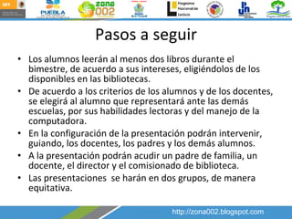 Pasos a seguir Los alumnos leerán al menos dos libros durante el bimestre, de acuerdo a sus intereses, eligiéndolos de los disponibles en las bibliotecas. De acuerdo a los criterios de los alumnos y de los docentes, se elegirá al alumno que representará ante las demás escuelas, por sus habilidades lectoras y del manejo de la computadora. En la configuración de la presentación podrán intervenir, guiando, los docentes, los padres y los demás alumnos. A la presentación podrán acudir un padre de familia, un docente, el director y el comisionado de biblioteca. Las presentaciones  se harán en dos grupos, de manera equitativa.  http://zona002.blogspot.com 