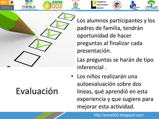 Evaluación Los alumnos participantes y los padres de familia, tendrán oportunidad de hacer preguntas al finalizar cada presentación. Las preguntas se harán de tipo inferencial . Los niños realizarán una autoevaluación sobre dos lineas, qué aprendió en esta experiencia y que sugiere para mejorar esta actividad.  http://zona002.blogspot.com 