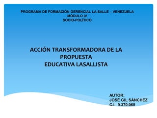 PROGRAMA DE FORMACIÓN GERENCIAL LA SALLE – VENEZUELA
MÓDULO IV
SOCIO-POLÍTICO
ACCIÓN TRANSFORMADORA DE LA
PROPUESTA
EDUCATIVA LASALLISTA
AUTOR:
JOSÉ GIL SÁNCHEZ
C.I. 9.370.068
 