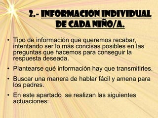 2.- INFORMACION INDIVIDUAL
DE CADA NIÑO/A.
• Tipo de información que queremos recabar,
intentando ser lo más concisas posibles en las
preguntas que hacemos para conseguir la
respuesta deseada.
• Plantearse qué información hay que transmitirles.
• Buscar una manera de hablar fácil y amena para
los padres.
• En este apartado se realizan las siguientes
actuaciones:
 