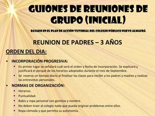 Guiones de reuniones de
grupo (inicial)
basado en el plan de acción tutorial del colegio público nuevo almafrá
REUNION DE PADRES – 3 AÑOS
ORDEN DEL DIA:
• INCORPORACIÓN PROGRESIVA:
 En primer lugar se señalará cuál será el orden y fecha de incorporación. Se explicará y
justificará el porqué de los horarios adoptados durante el mes de Septiembre.
 Se reserva un tiempo diario al finalizar las clases para recibir a los padres y madres y realizar
las entrevistas personales.
• NORMAS DE ORGANIZACIÓN:
 Horarios.
 Puntualidad.
 Babis y ropa personal con gomitas y nombre.
 No deben traer al colegio nada que pueda originar problemas entre ellos.
 Ropa cómoda y que permita su autonomía.
 