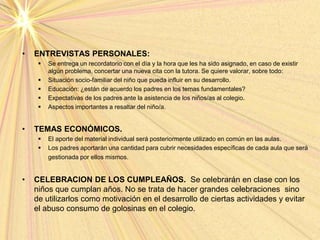 • ENTREVISTAS PERSONALES:
 Se entrega un recordatorio con el día y la hora que les ha sido asignado, en caso de existir
algún problema, concertar una nueva cita con la tutora. Se quiere valorar, sobre todo:
 Situación socio-familiar del niño que pueda influir en su desarrollo.
 Educación: ¿están de acuerdo los padres en los temas fundamentales?
 Expectativas de los padres ante la asistencia de los niños/as al colegio.
 Aspectos importantes a resaltar del niño/a.
• TEMAS ECONÓMICOS.
 El aporte del material individual será posteriormente utilizado en común en las aulas.
 Los padres aportarán una cantidad para cubrir necesidades específicas de cada aula que será
gestionada por ellos mismos.
• CELEBRACION DE LOS CUMPLEAÑOS. Se celebrarán en clase con los
niños que cumplan años. No se trata de hacer grandes celebraciones sino
de utilizarlos como motivación en el desarrollo de ciertas actividades y evitar
el abuso consumo de golosinas en el colegio.
 