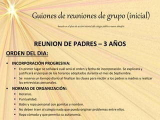 Guiones de reuniones de grupo (inicial)
basado en el plan de acción tutorial del colegio público nuevo almafrá
REUNION DE PADRES – 3 AÑOS
ORDEN DEL DIA:
• INCORPORACIÓN PROGRESIVA:
 En primer lugar se señalará cuál será el orden y fecha de incorporación. Se explicará y
justificará el porqué de los horarios adoptados durante el mes de Septiembre.
 Se reserva un tiempo diario al finalizar las clases para recibir a los padres y madres y realizar
las entrevistas personales.
• NORMAS DE ORGANIZACIÓN:
 Horarios.
 Puntualidad.
 Babis y ropa personal con gomitas y nombre.
 No deben traer al colegio nada que pueda originar problemas entre ellos.
 Ropa cómoda y que permita su autonomía.
 