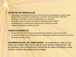 • ENTREVISTAS PERSONALES:
 Se entrega un recordatorio con el día y la hora que les ha sido asignado, en caso de existir
algún problema, concertar una nueva cita con la tutora. Se quiere valorar, sobre todo:
 Situación socio-familiar del niño que pueda influir en su desarrollo.
 Educación: ¿están de acuerdo los padres en los temas fundamentales?
 Expectativas de los padres ante la asistencia de los niños/as al colegio.
 Aspectos importantes a resaltar del niño/a.
• TEMAS ECONÓMICOS.
 El aporte del material individual será posteriormente utilizado en común en las aulas.
 Los padres aportarán una cantidad para cubrir necesidades específicas de cada aula que será
gestionada por ellos mismos.
• CELEBRACION DE LOS CUMPLEAÑOS. Se celebrarán en clase con los
niños que cumplan años. No se trata de hacer grandes celebraciones sino
de utilizarlos como motivación en el desarrollo de ciertas actividades y evitar
el abuso consumo de golosinas en el colegio.
 