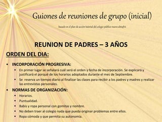Guiones de reuniones de grupo (inicial)
basado en el plan de acción tutorial del colegio público nuevoalmafrá
REUNION DE PADRES – 3 AÑOS
ORDEN DEL DIA:
• INCORPORACIÓN PROGRESIVA:
 En primer lugar se señalará cuál será el orden y fecha de incorporación. Se explicará y
justificará el porqué de los horarios adoptados durante el mes de Septiembre.
 Se reserva un tiempo diario al finalizar las clases para recibir a los padres y madres y realizar
las entrevistas personales.
• NORMAS DE ORGANIZACIÓN:
 Horarios.
 Puntualidad.
 Babis y ropa personal con gomitas y nombre.
 No deben traer al colegio nada que pueda originar problemas entre ellos.
 Ropa cómoda y que permita su autonomía.
 