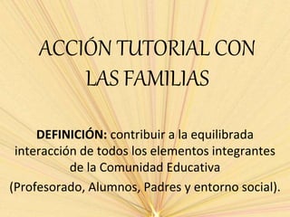 ACCIÓN TUTORIAL CON
LAS FAMILIAS
DEFINICIÓN: contribuir a la equilibrada
interacción de todos los elementos integrantes
de la Comunidad Educativa
(Profesorado, Alumnos, Padres y entorno social).
 