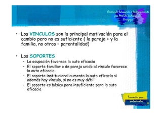 • Los VINCULOS son la principal motivación para el
cambio pero no es suficiente ( la pareja + y la
familia, no otros – parentalidad)
• Los SOPORTES
– La ocupación favorece la auto eficacia
– El soporte familiar o de pareja unido al vinculo favorece
la auto eficacia
– El soporte institucional aumenta la auto eficacia si
además hay vínculo, si no es muy débil
– El soporte es básico pero insuficiente para la auto
eficacia

11

 