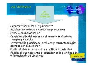 LA TUTORIA
Una
vivencia
compartida

•
•
•
•

Generar vinculo social significativo
Moldear la conducta a conductas prosociales
Espacio de individuación
Consideración del menor en el grupo y en distintos
tiempos y espacios
• Intervención planificada, evaluada y con metodologías
acordes con cada menor
• Posibilidad de intervención en múltiples contextos
• Feedback que reorienta el educador en la planificación
y formulación de objetivos
15

 