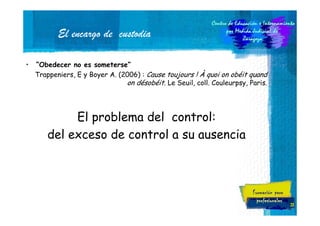 El encargo de custodia
•

“Obedecer no es someterse”
Trappeniers, E y Boyer A. (2006) : Cause toujours ! À quoi on obéit quand
on désobéit. Le Seuil, coll. Couleurpsy, Paris.

El problema del control:
del exceso de control a su ausencia

23

 