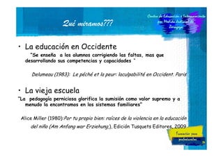 Qué miramos???
• La educación en Occidente
“Se enseña a los alumnos corrigiendo las faltas, mas que
desarrollando sus competencias y capacidades “

Delumeau (1983): Le péché et la peur: laculpabilité en Occident. Paris

• La vieja escuela
“La pedagogía perniciosa glorifica la sumisión como valor supremo y a
menudo la encontramos en los sistemas familiares”
Alice Miller (1980):Por tu propio bien: raíces de la violencia en la educación

del niño (Am Anfang war Erziehung,), Edición Tusquets Editores, 2009
24

 