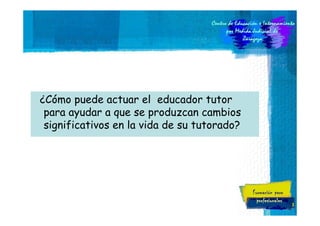 ¿Cómo puede actuar el educador tutor
para ayudar a que se produzcan cambios
significativos en la vida de su tutorado?

3

 