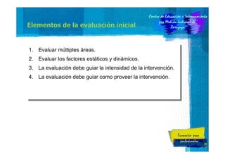 Elementos de la evaluación inicial

1.
1.
2.
2.

Evaluar múltiples áreas.
Evaluar múltiples áreas.
Evaluar los factores estáticos y dinámicos.
Evaluar los factores estáticos y dinámicos.

3.
3.
4.
4.

La evaluación debe guiar la intensidad de la intervención.
La evaluación debe guiar la intensidad de la intervención.
La evaluación debe guiar como proveer la intervención.
La evaluación debe guiar como proveer la intervención.

31

 
