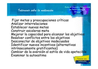 Intervenir sobre la motivación
Fijar metas y preocupaciones críticas
Analizar interrelaciones
Establecer nuevas metas
Construir escaleras meta
Mejorar la capacidad para alcanzar los objetivos
Resolver conflictos entre los objetivos
Desconectar de objetivos inadecuados
Identificar nuevos incentivos (alternativas
intrínsecamente gratificantes)
Cambiar de la aversión al estilo de vida apetecible
Examinar la autoestima
39

 