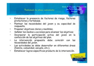 Trabajando los planes individuales
•
•
•
•
•
•
•
•

Establecer la presencia de factores de riesgo, factores
protectores y fortalezas.
Plantear las necesidades del joven y su capacidad de
respuesta.
Proponer objetivos claros y medibles.
Señalar los medios u acciones para alcanzar los objetivos
Incorporar la participación activa del joven en la
confección de los objetivos del plan.
La intervención propuesta debe coincidir con las
necesidades del joven.
Las actividades se debe desarrollar en diferentes áreas
(familia, comunidad, escuela, etc.).
Establecer logros específicos producto de la intervención.

41

 