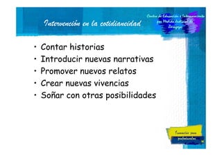 Intervención en la cotidianeidad
•
•
•
•
•

Contar historias
Introducir nuevas narrativas
Promover nuevos relatos
Crear nuevas vivencias
Soñar con otras posibilidades

46

 
