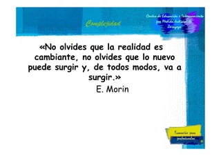 Complejidad
«No olvides que la realidad es
cambiante, no olvides que lo nuevo
puede surgir y, de todos modos, va a
surgir.»
E. Morin

47

 