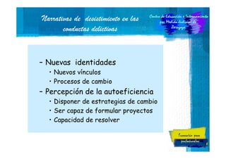 Narrativas de desistimiento en las
conductas delictivas

– Nuevas identidades
• Nuevos vínculos
• Procesos de cambio

– Percepción de la autoeficiencia
• Disponer de estrategias de cambio
• Ser capaz de formular proyectos
• Capacidad de resolver

8

 