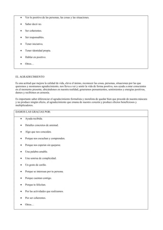 Lo importante en cualquier caso, es proporcionar a nuestros alumnos un espacio de comunicación emocional y
aprendizaje afectivo en el aula y esta herramienta puede ser un buen cauce para llevarlo a cabo.
3ª Y A LO LARGO DEL CURSO: AGRADECIMIENTO, FELICITACIÓN, PEDIR
DISCULPAS, CON EL CARIÑOGRAMA
Técnica para entrenar la socialización positiva desarrollando habilidades emocionales de autoconocimiento y expresión
emocional.
OBJETIVOS:
Descubrir las actitudes y cualidades positivas propias y de las demás personas y ponerlas de manifiesto a través de: la
felicitación, el agradecimiento y pedir disculpas.
MATERIALES NECESARIOS (Recordatorio):
- Panel o espacio libre fijo en el aula.
- Sobres individuales (con el nombre de la persona)
- Información resumida de los ejemplos de agradecimiento, felicitación o petición de disculpas (a
modo de recordatorio).
-DESCRIPCIÓN (Instrucciones): Una vez preparado el panel con los sobres individuales de cada miembro del
grupo, cada persona escribirá en un papel la información que quiera hacerle llegar a otro miembro del grupo:
Se comenzará a trabajar la Felicitación, a medida que veamos que manejan el concepto de forma fluida, se
pasará al agradecimiento y posteriormente a la petición de disculpas. Se puede hacer de forma anónima o con
identificación personal. Se adjuntan anexos para plastificar y pegar en la pared del aula, después de haber
trabajado cada concepto
LA FELICITACIÓN
La felicitación es la forma de reconocer las cualidades positivas que la propia persona tiene y celebrarlas al descubrirlas
en las otras personas. Felicitar parece una actividad sencilla, pero los sentimientos de humillación, baja autoestima,
envidia, comparación y competición, bloquean esta actividad o se puede volver negativa cuando se hace para quedar
bien, adular o para que me quieran.
FELICITAMOS POR:
• Un trabajo realizado.
• Una contestación adecuada.
• Saber ceder.
• Ayudar a otra persona.
• Solucionar algo sin acusar.
• Participar en clase: Preguntar y aportar ideas.
• Cualidades personales.
• Saber escuchar.
• Saber intervenir.
• Hablar desde el corazón.
 