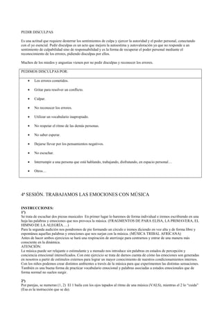 PEDIR DISCULPAS
Es una actitud que requiere desterrar los sentimientos de culpa y ejercer la autoridad y el poder personal, conectando
con el yo esencial. Pedir disculpas es un acto que mejora la autoestima y autovaloración ya que no responde a un
sentimiento de culpabilidad sino de responsabilidad y es la forma de recuperar el poder personal mediante el
reconocimiento de los errores, pidiendo disculpas por ellos.
Muchos de los miedos y angustias vienen por no pedir disculpas y reconocer los errores.
PEDIMOS DISCULPAS POR:
• Los errores cometidos.
• Gritar para resolver un conflicto.
• Culpar.
• No reconocer los errores.
• Utilizar un vocabulario inapropiado.
• No respetar el ritmo de las demás personas.
• No saber esperar.
• Dejarse llevar por los pensamientos negativos.
• No escuchar.
• Interrumpir a una persona que está hablando, trabajando, disfrutando, en espacio personal…
• Otros…
4ª SESIÓN. TRABAJAMOS LAS EMOCIONES CON MÚSICA
INSTRUCCIONES:
1º)
Se trata de escuchar dos piezas musicales En primer lugar lo haremos de forma individual e iremos escribiendo en una
hoja las palabras y emociones que nos provoca la música. (FRAGMENTOS DE PARA ELISA, LA PRIMAVERA, EL
HIMNO DE LA ALEGRÍA….)
Para la segunda audición nos pondremos de pie formando un círculo e iremos diciendo en voz alta y de forma libre y
espontánea aquellas palabras y emociones que nos surjan con la música. (MÚSICA TRIBAL AFRICANA)
Antes de hacer ambos ejercicios se hará una respiración de aterrizaje para centrarnos y entrar de una manera más
consciente en la dinámica.
ATENCIÓN:
La música puede ser relajante o estimulante y a menudo nos introduce sin palabras en estados de percepción y
conciencia emocional intensificados. Con este ejercicio se trata de darnos cuenta de cómo las emociones son generadas
en nosotros a partir de estímulos externos para lograr un mayor conocimiento de nuestros condicionamientos internos.
Con los niños podemos crear distintos ambientes a través de la música para que experimenten las distintas sensaciones.
También es una buena forma de practicar vocabulario emocional y palabras asociadas a estados emocionales que de
forma normal no suelen surgir.
2ª)
Por parejas, se numeran (1, 2) El 1 baila con los ojos tapados al ritmo de una música (VALS), mientras el 2 lo “cuida”
(Esa es la instrucción que se da).
 