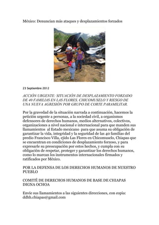 México: Denuncian más ataques y desplazamientos forzados




23 Septiembre 2012

ACCIÓN URGENTE: SITUACIÓN DE DESPLAZAMIENTO FORZADO
DE 40 FAMILIAS EN LAS FLORES, CHICOMUSELO Y RIESGO DE
UNA NUEVA AGRESIÓN POR GRUPO DE CORTE PARAMILITAR.

Por la gravedad de la situación narrada a continuación, hacemos la
petición urgente a personas, a la sociedad civil, a organismos
defensores de derechos humanos, medios alternativos, colectivos,
organizaciones a nivel nacional e internacional para que manden sus
llamamientos al Estado mexicano para que asuma su obligación de
garantizar la vida, integridad y la seguridad de las 40 familias del
predio Francisco Villa, ejido Las Flores en Chicomuselo, Chiapas que
se encuentran en condiciones de desplazamiento forzoso, y para
expresarle su preocupación por estos hechos, y cumpla con su
obligación de respetar, proteger y garantizar los derechos humanos,
como lo marcan los instrumentos internacionales firmados y
ratificados por México.

POR LA DEFENSA DE LOS DERECHOS HUMANOS DE NUESTRO
PUEBLO

COMITÉ DE DERECHOS HUMANOS DE BASE DE CHIAPAS
DIGNA OCHOA

Envíe sus llamamientos a las siguientes direcciones, con copia:
ddhh.chiapas@gmail.com
 