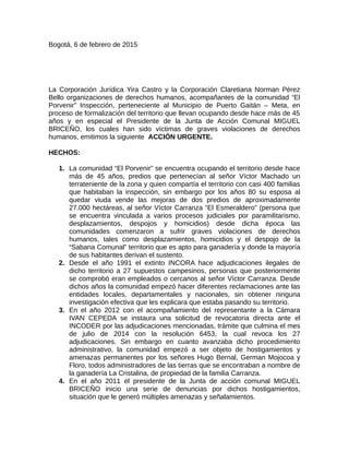 Bogotá, 6 de febrero de 2015
La Corporación Jurídica Yira Castro y la Corporación Claretiana Norman Pérez
Bello organizaciones de derechos humanos, acompañantes de la comunidad “El
Porvenir” Inspección, perteneciente al Municipio de Puerto Gaitán – Meta, en
proceso de formalización del territorio que llevan ocupando desde hace más de 45
años y en especial el Presidente de la Junta de Acción Comunal MIGUEL
BRICEÑO, los cuales han sido víctimas de graves violaciones de derechos
humanos, emitimos la siguiente ACCIÓN URGENTE.
HECHOS:
1. La comunidad “El Porvenir” se encuentra ocupando el territorio desde hace
más de 45 años, predios que pertenecían al señor Víctor Machado un
terrateniente de la zona y quien compartía el territorio con casi 400 familias
que habitaban la inspección, sin embargo por los años 80 su esposa al
quedar viuda vende las mejoras de dos predios de aproximadamente
27.000 hectáreas, al señor Víctor Carranza “El Esmeraldero” (persona que
se encuentra vinculada a varios procesos judiciales por paramilitarismo,
desplazamientos, despojos y homicidios) desde dicha época las
comunidades comenzaron a sufrir graves violaciones de derechos
humanos, tales como desplazamientos, homicidios y el despojo de la
“Sabana Comunal” territorio que es apto para ganadería y donde la mayoría
de sus habitantes derivan el sustento.
2. Desde el año 1991 el extinto INCORA hace adjudicaciones ilegales de
dicho territorio a 27 supuestos campesinos, personas que posteriormente
se comprobó eran empleados o cercanos al señor Víctor Carranza. Desde
dichos años la comunidad empezó hacer diferentes reclamaciones ante las
entidades locales, departamentales y nacionales, sin obtener ninguna
investigación efectiva que les explicara que estaba pasando su territorio.
3. En el año 2012 con el acompañamiento del representante a la Cámara
IVAN CEPEDA se instaura una solicitud de revocatoria directa ante el
INCODER por las adjudicaciones mencionadas, trámite que culmina el mes
de julio de 2014 con la resolución 6453, la cual revoca los 27
adjudicaciones. Sin embargo en cuanto avanzaba dicho procedimiento
administrativo, la comunidad empezó a ser objeto de hostigamientos y
amenazas permanentes por los señores Hugo Bernal, German Mojocoa y
Floro, todos administradores de las tierras que se encontraban a nombre de
la ganadería La Cristalina, de propiedad de la familia Carranza.
4. En el año 2011 el presidente de la Junta de acción comunal MIGUEL
BRICEÑO inicio una serie de denuncias por dichos hostigamientos,
situación que le generó múltiples amenazas y señalamientos.
 