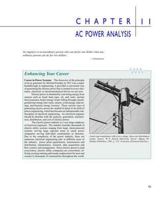 433
C H A P T E R
AC POWER ANALYSIS
1 1
An engineer is an unordinary person who can do for one dollar what any
ordinary person can do for two dollars.
—Anonymous
Enhancing Your Career
Career in Power Systems The discovery of the principle
of an ac generator by Michael Faraday in 1831 was a major
breakthrough in engineering; it provided a convenient way
of generating the electric power that is needed in every elec-
tronic, electrical, or electromechanical device we use now.
Electric power is obtained by converting energy from
sources such as fossil fuels (gas, oil, and coal), nuclear
fuel (uranium), hydro energy (water falling through a head),
geothermal energy (hot water, steam), wind energy, tidal en-
ergy, and biomass energy (wastes). These various ways of
generating electric power are studied in detail in the field of
power engineering, which has become an indispensable sub-
discipline of electrical engineering. An electrical engineer
should be familiar with the analysis, generation, transmis-
sion, distribution, and cost of electric power.
The electric power industry is a very large employer
of electrical engineers. The industry includes thousands of
electric utility systems ranging from large, interconnected
systems serving large regional areas to small power
companies serving individual communities or factories.
Due to the complexity of the power industry, there are
numerous electrical engineering jobs in different areas of
the industry: power plant (generation), transmission and
distribution, maintenance, research, data acquisition and
flow control, and management. Since electric power is used
everywhere, electric utility companies are everywhere, of-
fering exciting training and steady employment for men and
women in thousands of communities throughout the world.
A pole-type transformer with a low-voltage, three-wire distribution
system. Source: W. N. Alerich, Electricity, 3rd ed. Albany, NY:
Delmar Publishers, 1981, p. 152. (Courtesy of General Electric.)
| | | |
▲
▲
e-Text Main Menu Textbook Table of Contents Problem Solving Workbook Contents
 