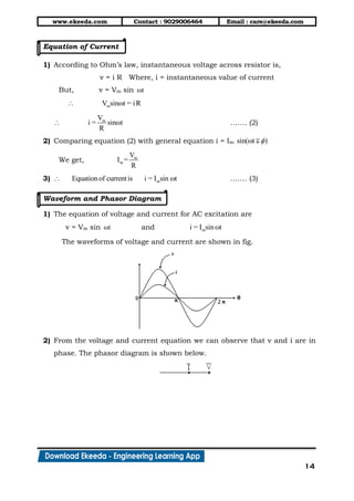www.ekeeda.com Contact : 9029006464 Email : care@ekeeda.com
14
Equation of Current
1) According to Ohm’s law, instantaneous voltage across resistor is,
v = i R Where, i = instantaneous value of current
But, v = Vm sin ωt
mV sinωt = iR
mV
i = sinωt
R
 ……. (2)
2) Comparing equation (2) with general equation i = Im sin(ωt )
We get, m
m
V
I =
R
3) mEquationof currentis i = I sin ωt ……. (3)
Waveform and Phasor Diagram
1) The equation of voltage and current for AC excitation are
v = Vm sin ωt and mi = I sinωt
The waveforms of voltage and current are shown in fig.
2) From the voltage and current equation we can observe that v and i are in
phase. The phasor diagram is shown below.
 
