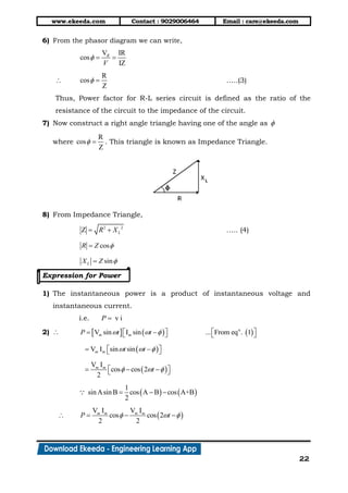 www.ekeeda.com Contact : 9029006464 Email : care@ekeeda.com
22
6) From the phasor diagram we can write,
V IR
cos
IZ
R
V
  

R
cos
Z
  …..(3)
Thus, Power factor for R-L series circuit is defined as the ratio of the
resistance of the circuit to the impedance of the circuit.
7) Now construct a right angle triangle having one of the angle as 
where
R
cos
Z
  . This triangle is known as Impedance Triangle.
8) From Impedance Triangle,
2 2
Z LR X  ….. (4)
cosR Z 
sinLX Z 
Expression for Power
1) The instantaneous power is a product of instantaneous voltage and
instantaneous current.
i.e. v iP 
2)       n
V sin I sin ... From eq . 1m mP t t         
 V I sin sinm m t t     
 
V I
cos cos 2
2
m m
t      
   
1
sin Asin B cos A B cos A+B
2
  
  
V I V I
cos cos 2
2 2
m m m m
P t    
 