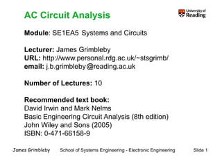 AC Circuit Analysis
Module: SE1EA5 Systems and Circuits
AC Circuit Analysis
Module: SE1EA5 Systems and Circuits
Lecturer: James Grimbleby
y
URL: http://www.personal.rdg.ac.uk/~stsgrimb/
email: j.b.grimbleby reading.ac.uk
j g y g
Number of Lectures: 10
Recommended text book:
David Irwin and Mark Nelms
Basic Engineering Circuit Analysis (8th edition)
John Wiley and Sons (2005)
ISBN: 0-471-66158-9
School of Systems Engineering - Electronic Engineering Slide 1
James Grimbleby
 