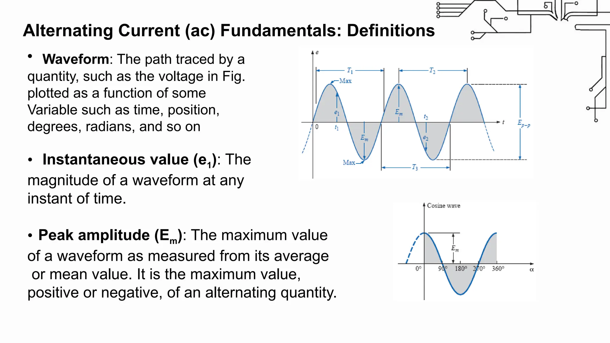 Alternating Current (ac) Fundamentals: Definitions
• Waveform: The path traced by a
quantity, such as the voltage in Fig.
plotted as a function of some
Variable such as time, position,
degrees, radians, and so on
• Instantaneous value (e1): The
magnitude of a waveform at any
instant of time.
• Peak amplitude (Em): The maximum value
of a waveform as measured from its average
or mean value. It is the maximum value,
positive or negative, of an alternating quantity.
 