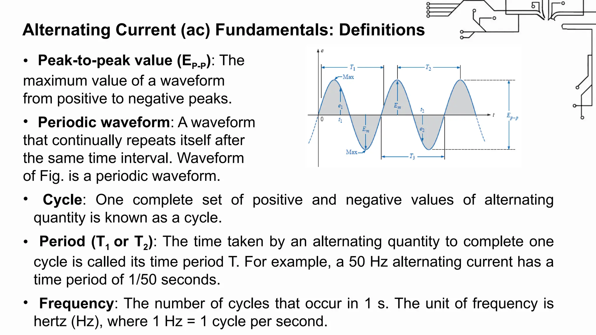 • Peak-to-peak value (EP-P): The
maximum value of a waveform
from positive to negative peaks.
• Periodic waveform: A waveform
that continually repeats itself after
the same time interval. Waveform
of Fig. is a periodic waveform.
• Cycle: One complete set of positive and negative values of alternating
quantity is known as a cycle.
• Period (T1 or T2): The time taken by an alternating quantity to complete one
cycle is called its time period T. For example, a 50 Hz alternating current has a
time period of 1/50 seconds.
• Frequency: The number of cycles that occur in 1 s. The unit of frequency is
hertz (Hz), where 1 Hz = 1 cycle per second.
Alternating Current (ac) Fundamentals: Definitions
 