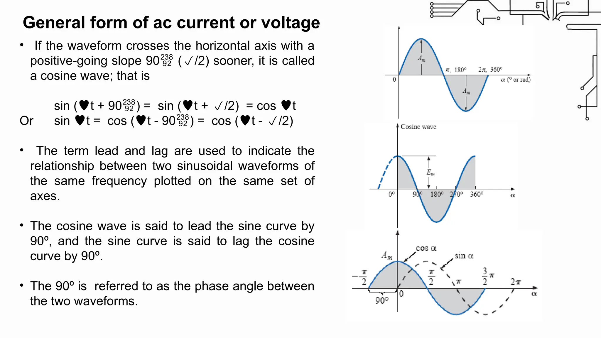 • If the waveform crosses the horizontal axis with a
positive-going slope 90 (/2) sooner, it is called
a cosine wave; that is
sin (t + 90) = sin (t + /2) = cos t
Or sin t = cos (t - 90) = cos (t - /2)
• The term lead and lag are used to indicate the
relationship between two sinusoidal waveforms of
the same frequency plotted on the same set of
axes.
• The cosine wave is said to lead the sine curve by
90º, and the sine curve is said to lag the cosine
curve by 90º.
• The 90º is referred to as the phase angle between
the two waveforms.
General form of ac current or voltage
 