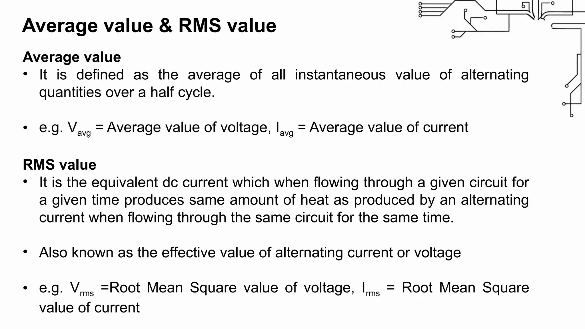 Average value & RMS value
Average value
• It is defined as the average of all instantaneous value of alternating
quantities over a half cycle.
• e.g. Vavg = Average value of voltage, Iavg = Average value of current
RMS value
• It is the equivalent dc current which when flowing through a given circuit for
a given time produces same amount of heat as produced by an alternating
current when flowing through the same circuit for the same time.
• Also known as the effective value of alternating current or voltage
• e.g. Vrms =Root Mean Square value of voltage, Irms = Root Mean Square
value of current
 