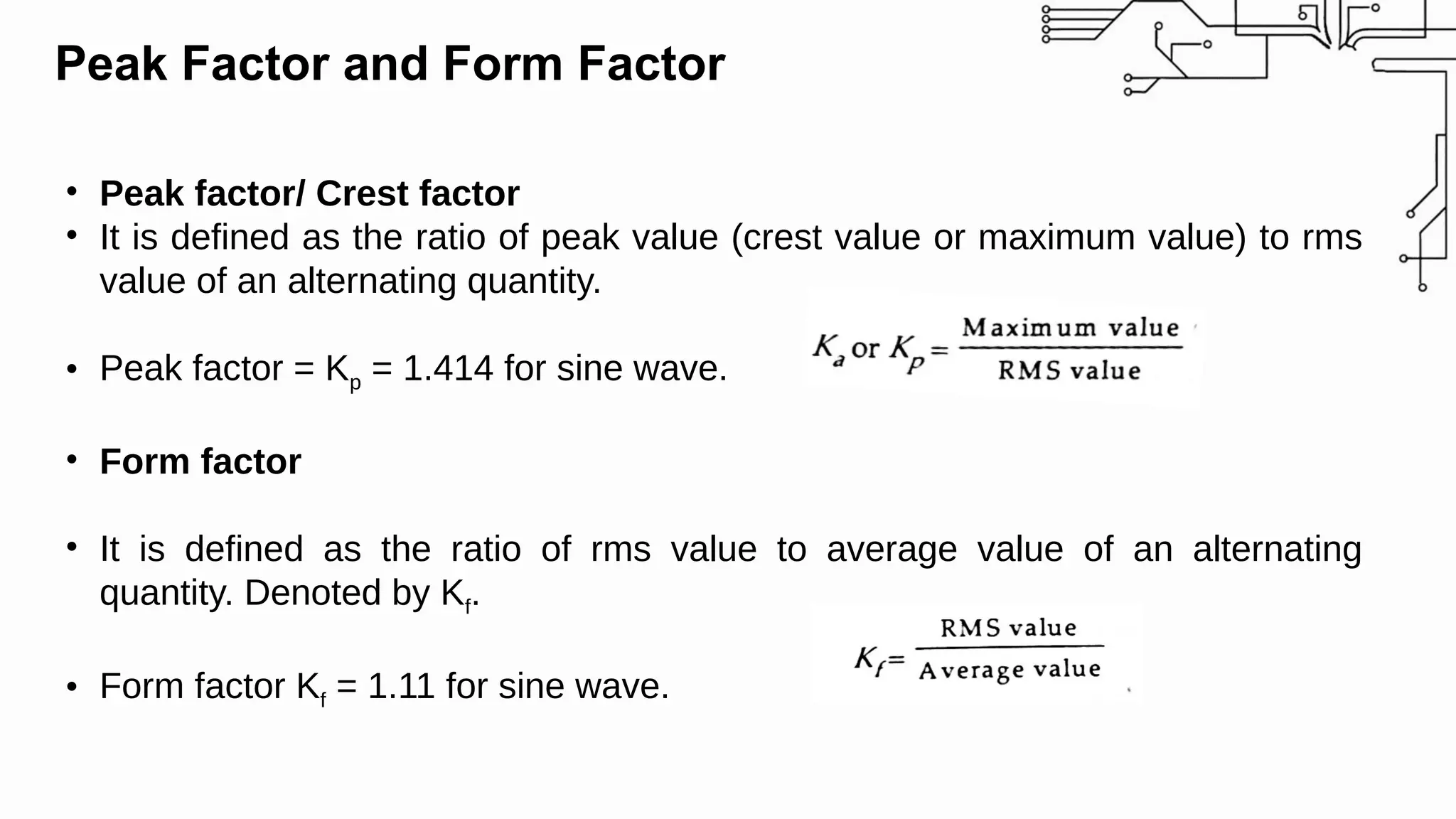 Peak Factor and Form Factor
• Peak factor/ Crest factor
• It is defined as the ratio of peak value (crest value or maximum value) to rms
value of an alternating quantity.
• Peak factor = Kp = 1.414 for sine wave.
• Form factor
• It is defined as the ratio of rms value to average value of an alternating
quantity. Denoted by Kf.
• Form factor Kf = 1.11 for sine wave.
 