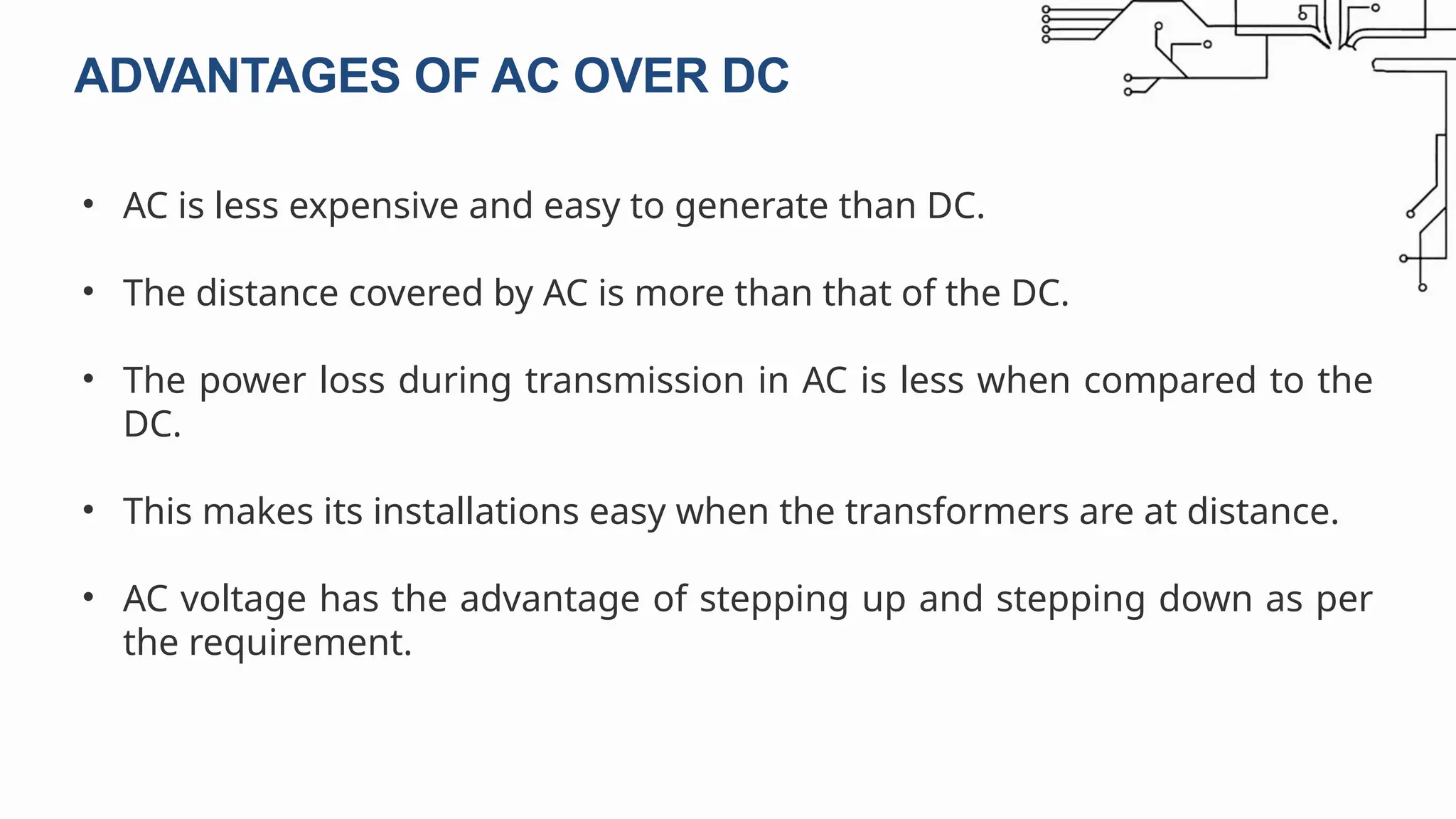 • AC is less expensive and easy to generate than DC.
• The distance covered by AC is more than that of the DC.
• The power loss during transmission in AC is less when compared to the
DC.
• This makes its installations easy when the transformers are at distance.
• AC voltage has the advantage of stepping up and stepping down as per
the requirement.
ADVANTAGES OF AC OVER DC
 