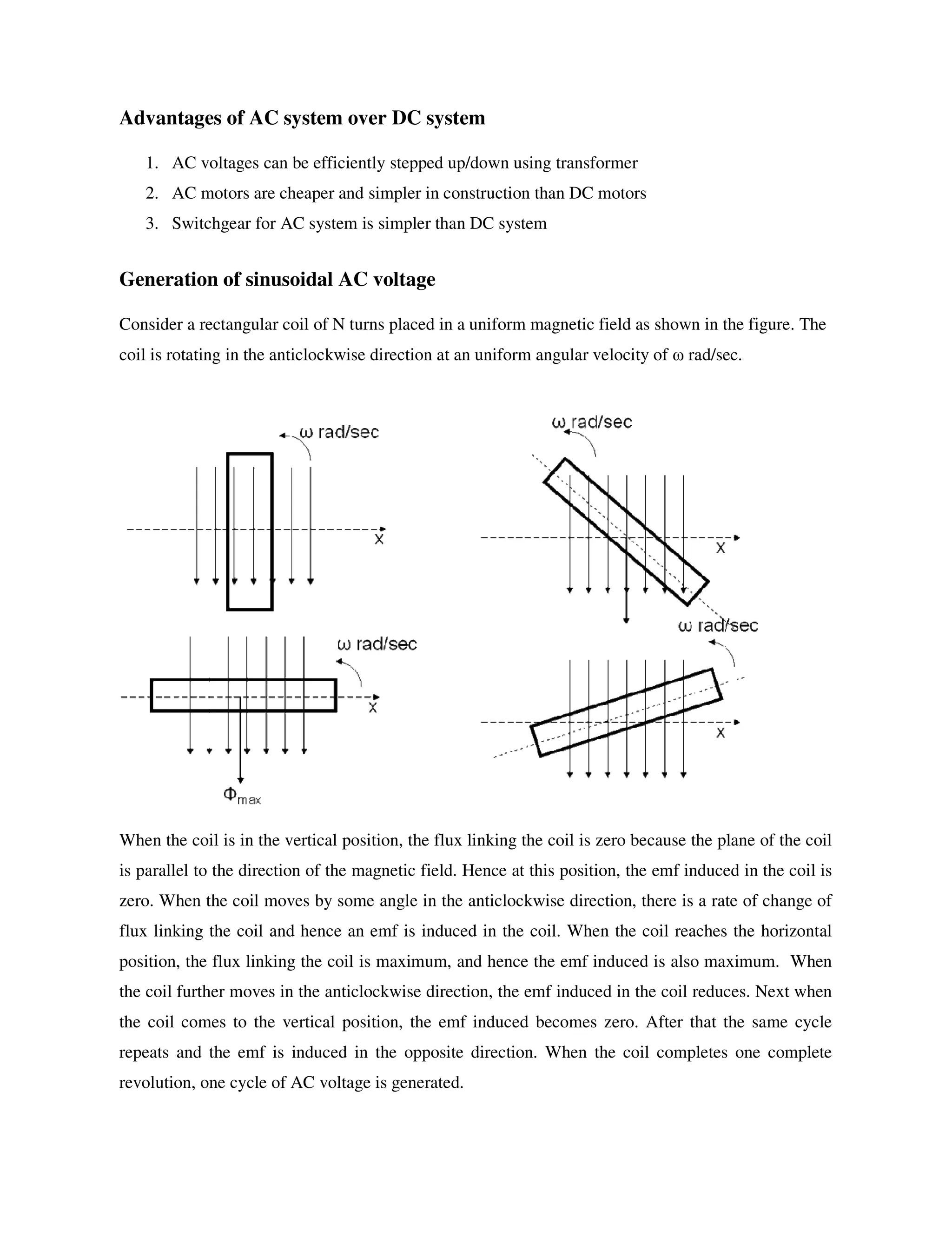 Advantages of AC system over DC system
1. AC voltages can be efficiently stepped up/down using transformer
2. AC motors are cheaper and simpler in construction than DC motors
3. Switchgear for AC system is simpler than DC system
Generation of sinusoidal AC voltage
Consider a rectangular coil of N turns placed in a uniform magnetic field as shown in the figure. The
coil is rotating in the anticlockwise direction at an uniform angular velocity of ω rad/sec.
When the coil is in the vertical position, the flux linking the coil is zero because the plane of the coil
is parallel to the direction of the magnetic field. Hence at this position, the emf induced in the coil is
zero. When the coil moves by some angle in the anticlockwise direction, there is a rate of change of
flux linking the coil and hence an emf is induced in the coil. When the coil reaches the horizontal
position, the flux linking the coil is maximum, and hence the emf induced is also maximum. When
the coil further moves in the anticlockwise direction, the emf induced in the coil reduces. Next when
the coil comes to the vertical position, the emf induced becomes zero. After that the same cycle
repeats and the emf is induced in the opposite direction. When the coil completes one complete
revolution, one cycle of AC voltage is generated.
 