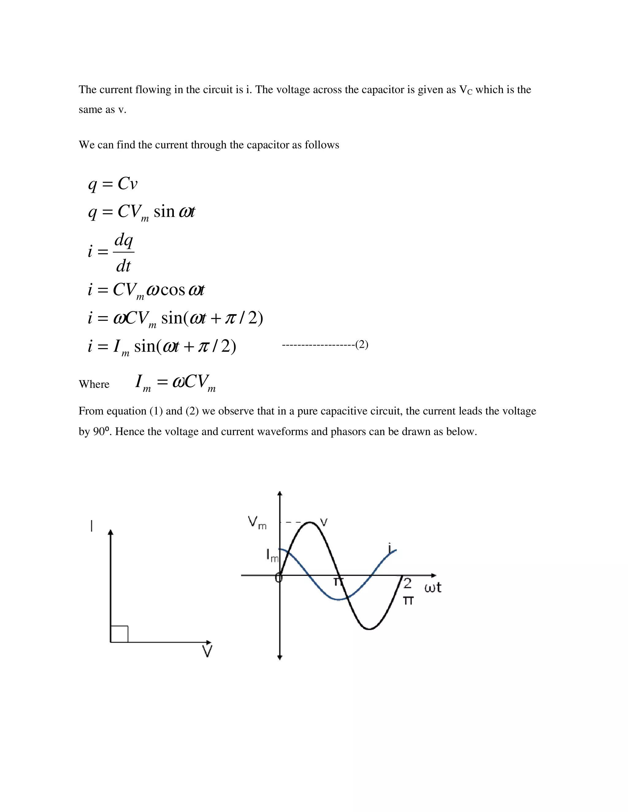 The current flowing in the circuit is i. The voltage across the capacitor is given as VC which is the
same as v.
We can find the current through the capacitor as follows
-------------------(2)
Where
From equation (1) and (2) we observe that in a pure capacitive circuit, the current leads the voltage
by 90⁰. Hence the voltage and current waveforms and phasors can be drawn as below.
)2/sin(
)2/sin(
cos
sin
πω
πωω
ωω
ω
+=
+=
=
=
=
=
tIi
tCVi
tCVi
dt
dq
i
tCVq
Cvq
m
m
m
m
mm CVI ω=
 