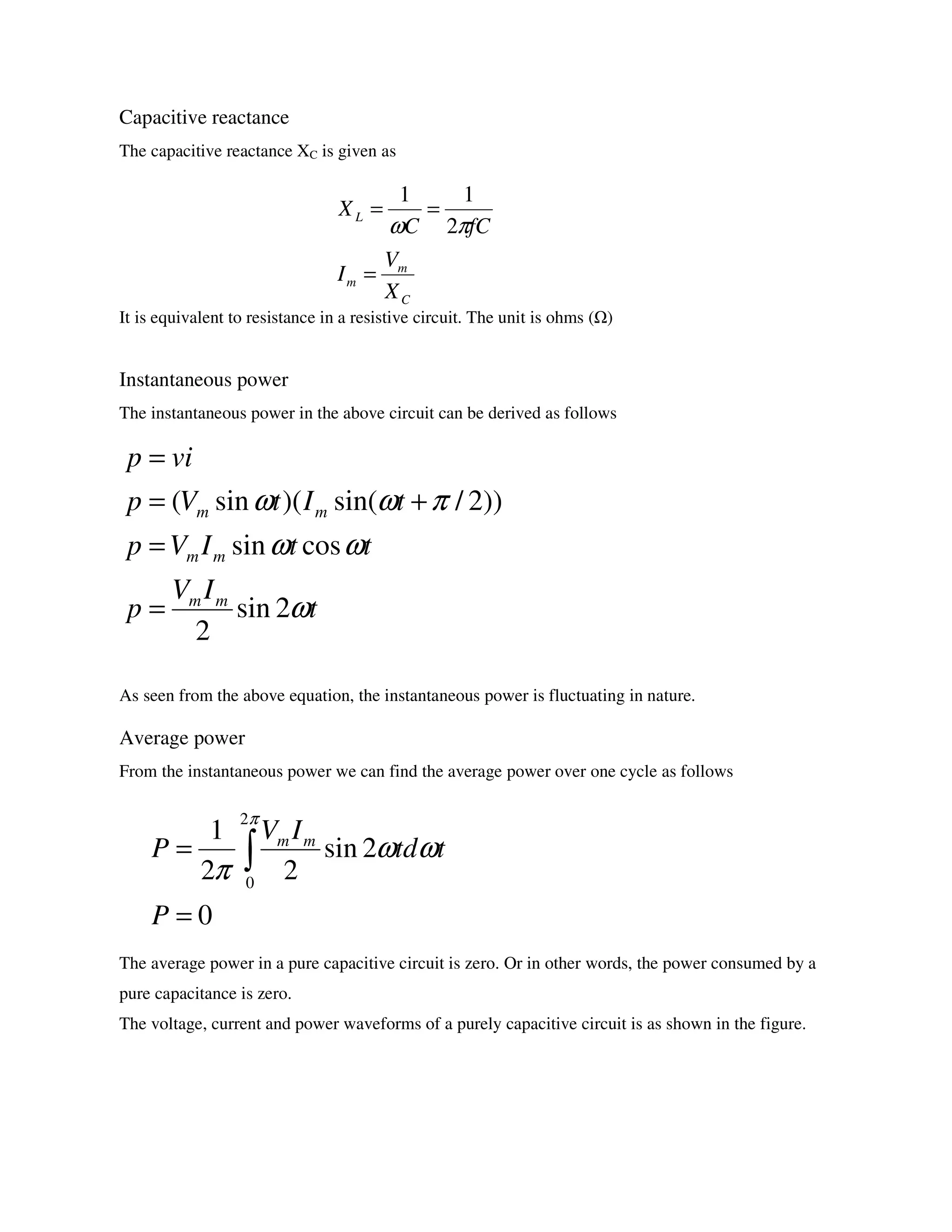 Capacitive reactance
The capacitive reactance XC is given as
It is equivalent to resistance in a resistive circuit. The unit is ohms ( )
Instantaneous power
The instantaneous power in the above circuit can be derived as follows
As seen from the above equation, the instantaneous power is fluctuating in nature.
Average power
From the instantaneous power we can find the average power over one cycle as follows
The average power in a pure capacitive circuit is zero. Or in other words, the power consumed by a
pure capacitance is zero.
The voltage, current and power waveforms of a purely capacitive circuit is as shown in the figure.
C
m
m
L
X
V
I
fCC
X
=
==
πω 2
11
t
IV
p
ttIVp
tItVp
vip
mm
mm
mm
ω
ωω
πωω
2sin
2
cossin
))2/sin()(sin(
=
=
+=
=
0
2sin
22
1
2
0
=
= ∫
P
ttd
IV
P mm
π
ωω
π
 