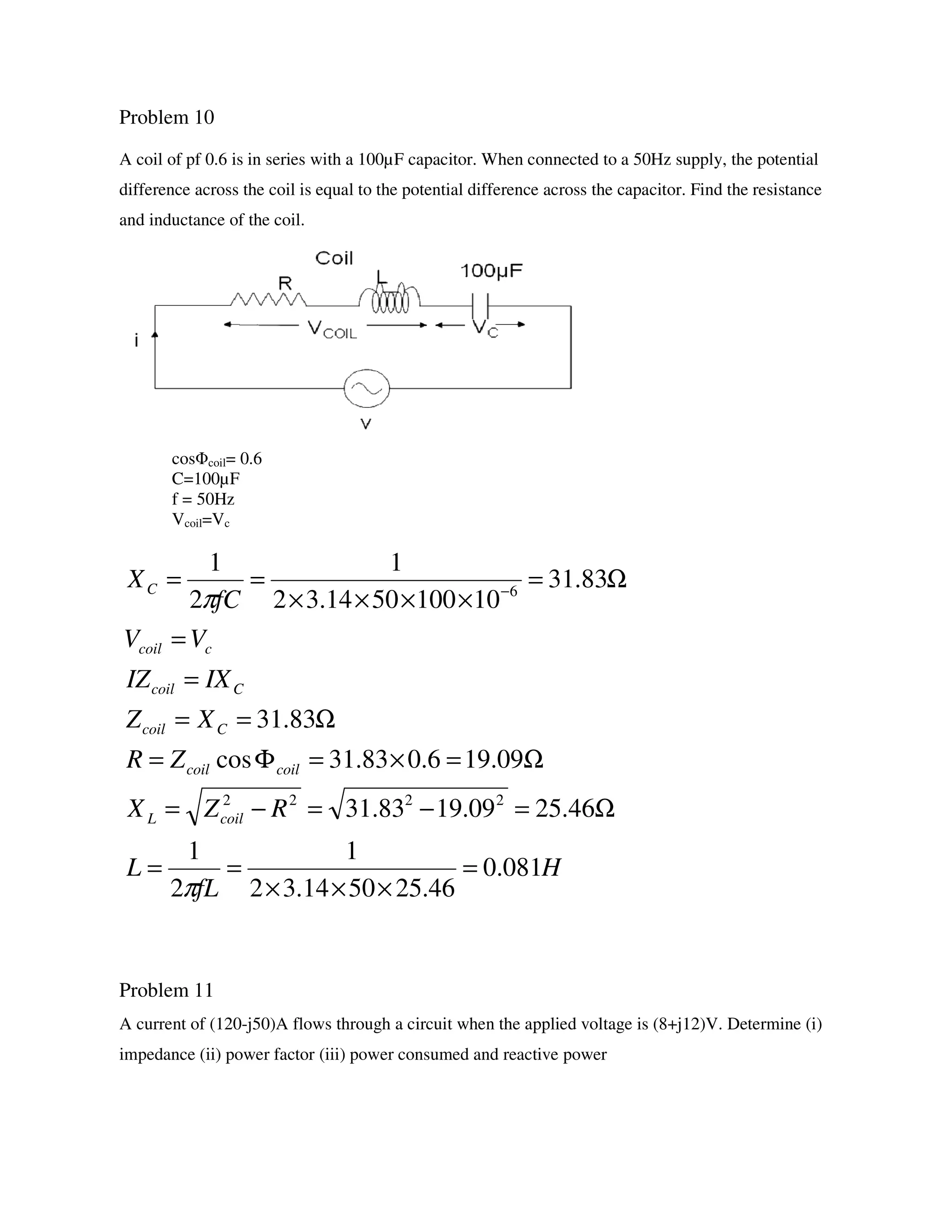 Problem 10
A coil of pf 0.6 is in series with a 100µF capacitor. When connected to a 50Hz supply, the potential
difference across the coil is equal to the potential difference across the capacitor. Find the resistance
and inductance of the coil.
cosΦcoil= 0.6
C=100µF
f = 50Hz
Vcoil=Vc
Problem 11
A current of (120-j50)A flows through a circuit when the applied voltage is (8+j12)V. Determine (i)
impedance (ii) power factor (iii) power consumed and reactive power
H
fL
L
RZX
ZR
XZ
IXIZ
VV
fC
X
coilL
coilcoil
Ccoil
Ccoil
ccoil
C
081.0
46.255014.32
1
2
1
46.2509.1983.31
09.196.083.31cos
83.31
83.31
101005014.32
1
2
1
2222
6
=
×××
==
Ω=−=−=
Ω=×=Φ=
Ω==
=
=
Ω=
××××
== −
π
π
 