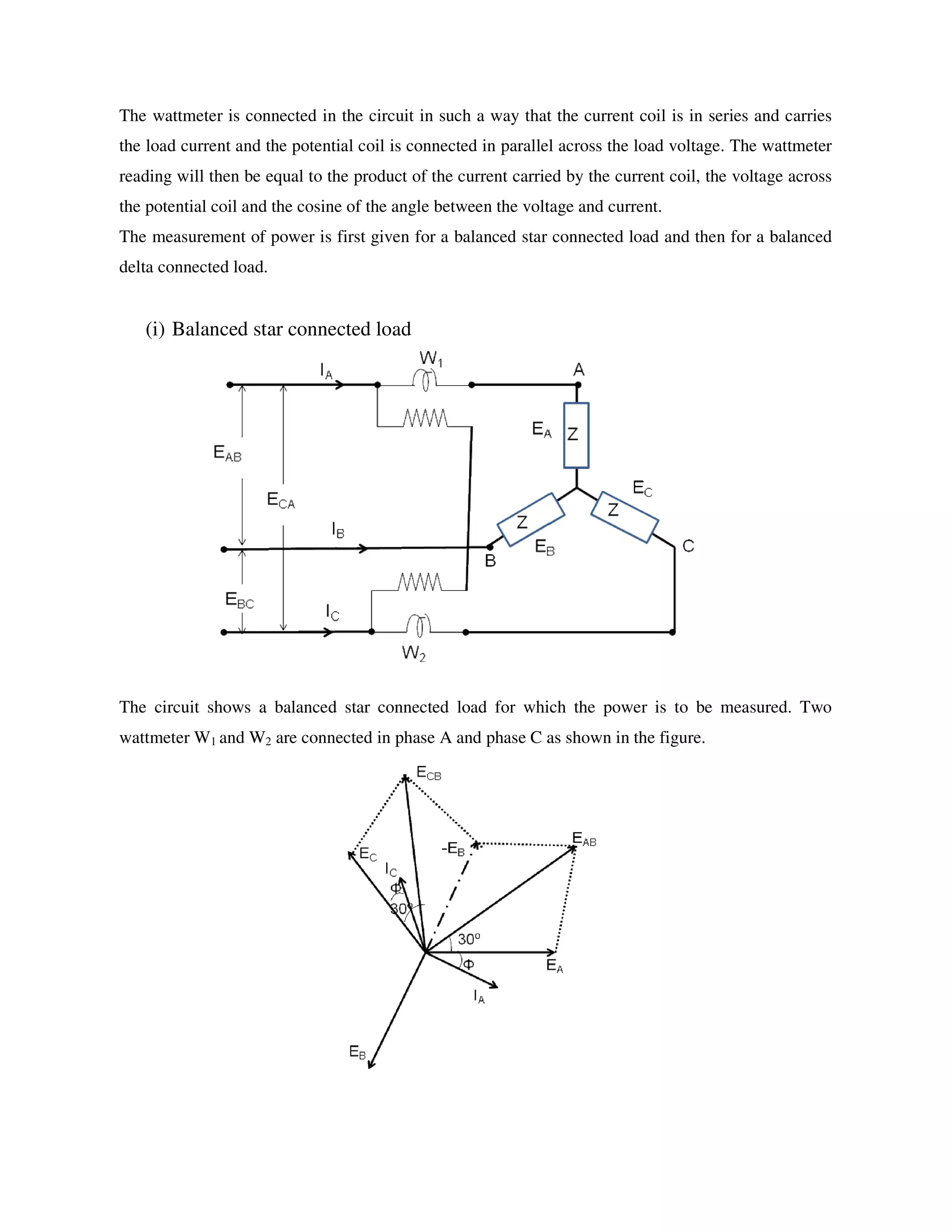 The wattmeter is connected in the circuit in such a way that the current coil is in series and carries
the load current and the potential coil is connected in parallel across the load voltage. The wattmeter
reading will then be equal to the product of the current carried by the current coil, the voltage across
the potential coil and the cosine of the angle between the voltage and current.
The measurement of power is first given for a balanced star connected load and then for a balanced
delta connected load.
(i) Balanced star connected load
The circuit shows a balanced star connected load for which the power is to be measured. Two
wattmeter W1 and W2 are connected in phase A and phase C as shown in the figure.
 