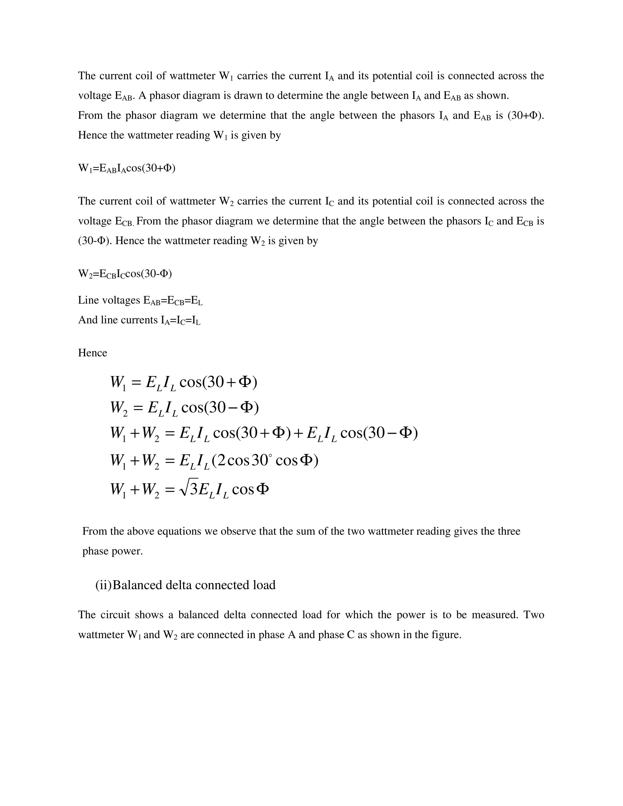 The current coil of wattmeter W1 carries the current IA and its potential coil is connected across the
voltage EAB. A phasor diagram is drawn to determine the angle between IA and EAB as shown.
From the phasor diagram we determine that the angle between the phasors IA and EAB is (30+Φ).
Hence the wattmeter reading W1 is given by
W1=EABIAcos(30+Φ)
The current coil of wattmeter W2 carries the current IC and its potential coil is connected across the
voltage ECB. From the phasor diagram we determine that the angle between the phasors IC and ECB is
(30-Φ). Hence the wattmeter reading W2 is given by
W2=ECBICcos(30-Φ)
Line voltages EAB=ECB=EL
And line currents IA=IC=IL
Hence
From the above equations we observe that the sum of the two wattmeter reading gives the three
phase power.
(ii)Balanced delta connected load
The circuit shows a balanced delta connected load for which the power is to be measured. Two
wattmeter W1 and W2 are connected in phase A and phase C as shown in the figure.
Φ=+
Φ=+
Φ−+Φ+=+
Φ−=
Φ+=
cos3
)cos30cos2(
)30cos()30cos(
)30cos(
)30cos(
21
21
21
2
1
LL
LL
LLLL
LL
LL
IEWW
IEWW
IEIEWW
IEW
IEW
o
 