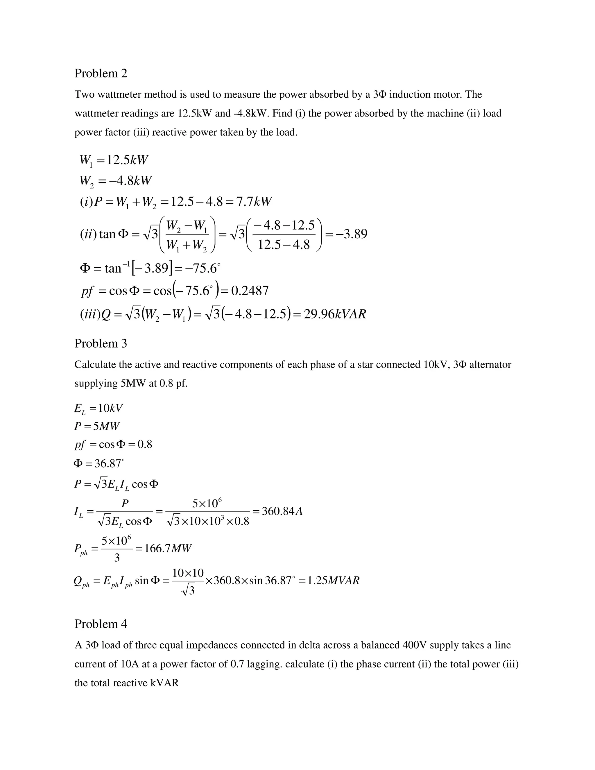 Problem 2
Two wattmeter method is used to measure the power absorbed by a 3Φ induction motor. The
wattmeter readings are 12.5kW and -4.8kW. Find (i) the power absorbed by the machine (ii) load
power factor (iii) reactive power taken by the load.
Problem 3
Calculate the active and reactive components of each phase of a star connected 10kV, 3Φ alternator
supplying 5MW at 0.8 pf.
Problem 4
A 3Φ load of three equal impedances connected in delta across a balanced 400V supply takes a line
current of 10A at a power factor of 0.7 lagging. calculate (i) the phase current (ii) the total power (iii)
the total reactive kVAR
[ ]
( )
( ) ( ) kVARWWQiii
pf
WW
WW
ii
kWWWPi
kWW
kWW
96.295.128.433)(
2487.06.75coscos
6.7589.3tan
89.3
8.45.12
5.128.4
33tan)(
7.78.45.12)(
8.4
5.12
12
1
21
12
21
2
1
=−−=−=
=−=Φ=
−=−=Φ
−=





−
−−
=





+
−
=Φ
=−=+=
−=
=
−
o
o
MVARIEQ
MWP
A
E
P
I
IEP
pf
MWP
kVE
phphph
ph
L
L
LL
L
25.187.36sin8.360
3
1010
sin
7.166
3
105
84.360
8.010103
105
cos3
cos3
87.36
8.0cos
5
10
6
3
6
=××
×
=Φ=
=
×
=
=
×××
×
=
Φ
=
Φ=
=Φ
=Φ=
=
=
o
o
 