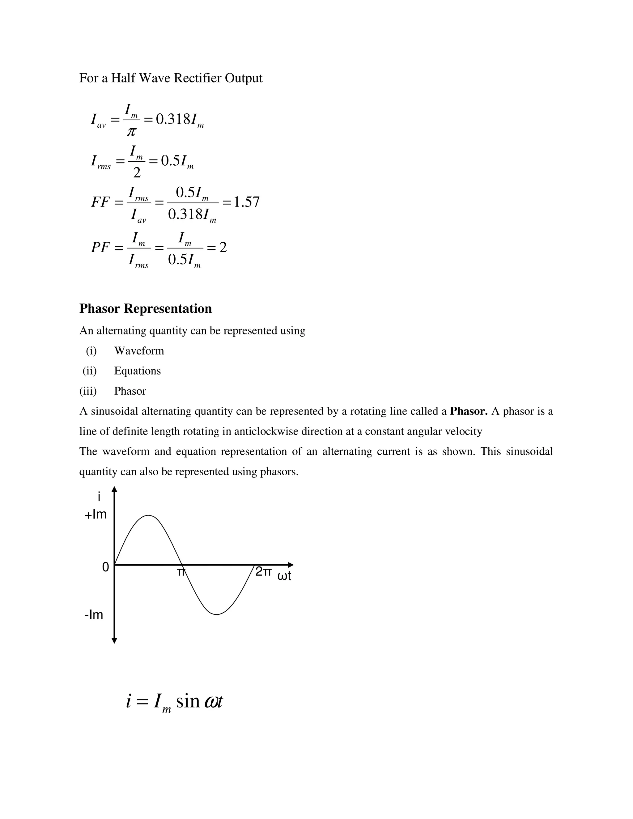 For a Half Wave Rectifier Output
Phasor Representation
An alternating quantity can be represented using
(i) Waveform
(ii) Equations
(iii) Phasor
A sinusoidal alternating quantity can be represented by a rotating line called a Phasor. A phasor is a
line of definite length rotating in anticlockwise direction at a constant angular velocity
The waveform and equation representation of an alternating current is as shown. This sinusoidal
quantity can also be represented using phasors.
ωt
i
+Im
-Im
0 π 2π
2
5.0
57.1
318.0
5.0
5.0
2
318.0
===
===
==
==
m
m
rms
m
m
m
av
rms
m
m
rms
m
m
av
I
I
I
I
PF
I
I
I
I
FF
I
I
I
I
I
I
π
tIi m ωsin=
 