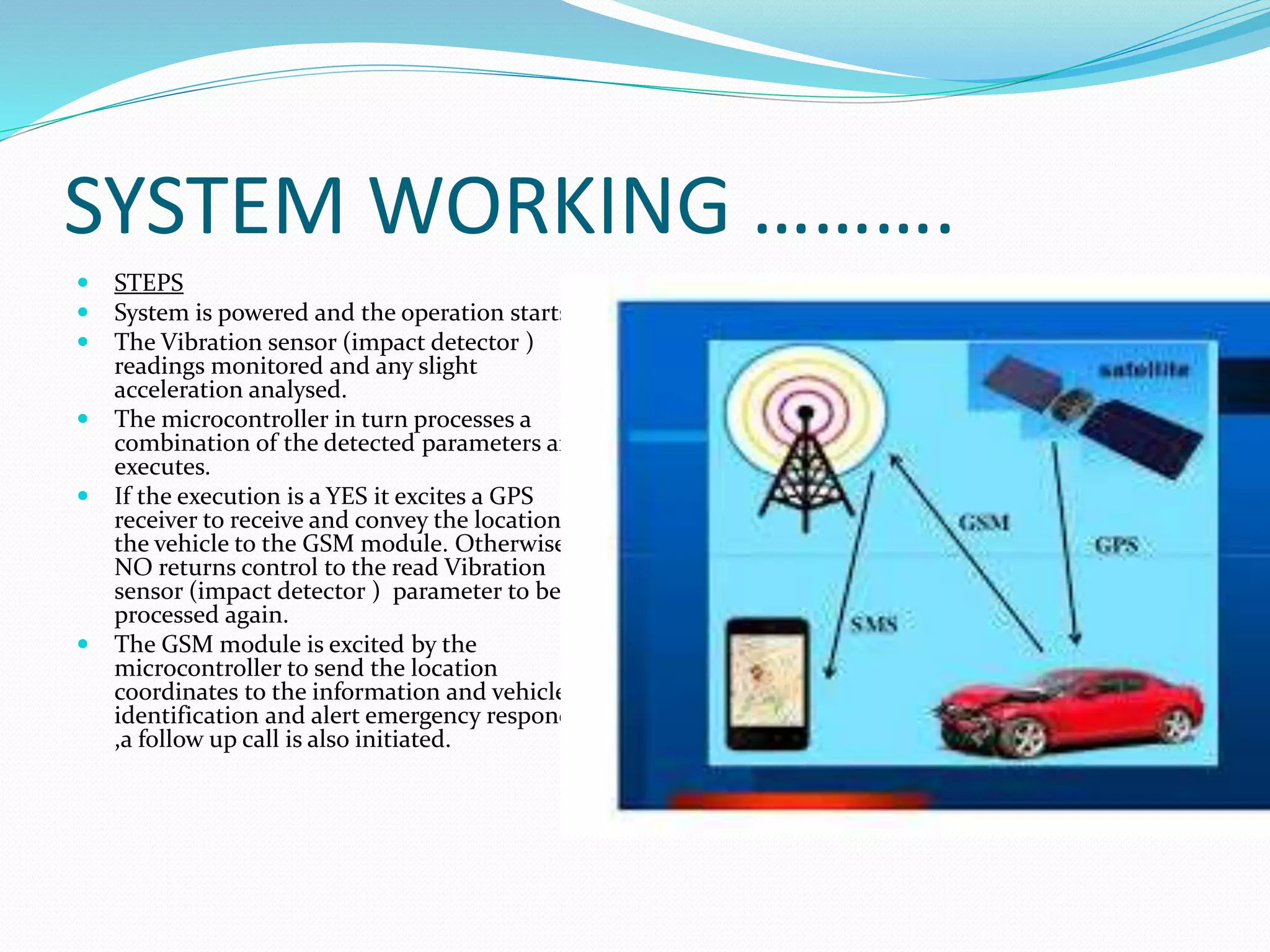SYSTEM WORKING ……….
 STEPS
 System is powered and the operation starts.
 The Vibration sensor (impact detector )
readings monitored and any slight
acceleration analysed.
 The microcontroller in turn processes a
combination of the detected parameters and
executes.
 If the execution is a YES it excites a GPS
receiver to receive and convey the location of
the vehicle to the GSM module. Otherwise, a
NO returns control to the read Vibration
sensor (impact detector ) parameter to be
processed again.
 The GSM module is excited by the
microcontroller to send the location
coordinates to the information and vehicle
identification and alert emergency responders
,a follow up call is also initiated.
 