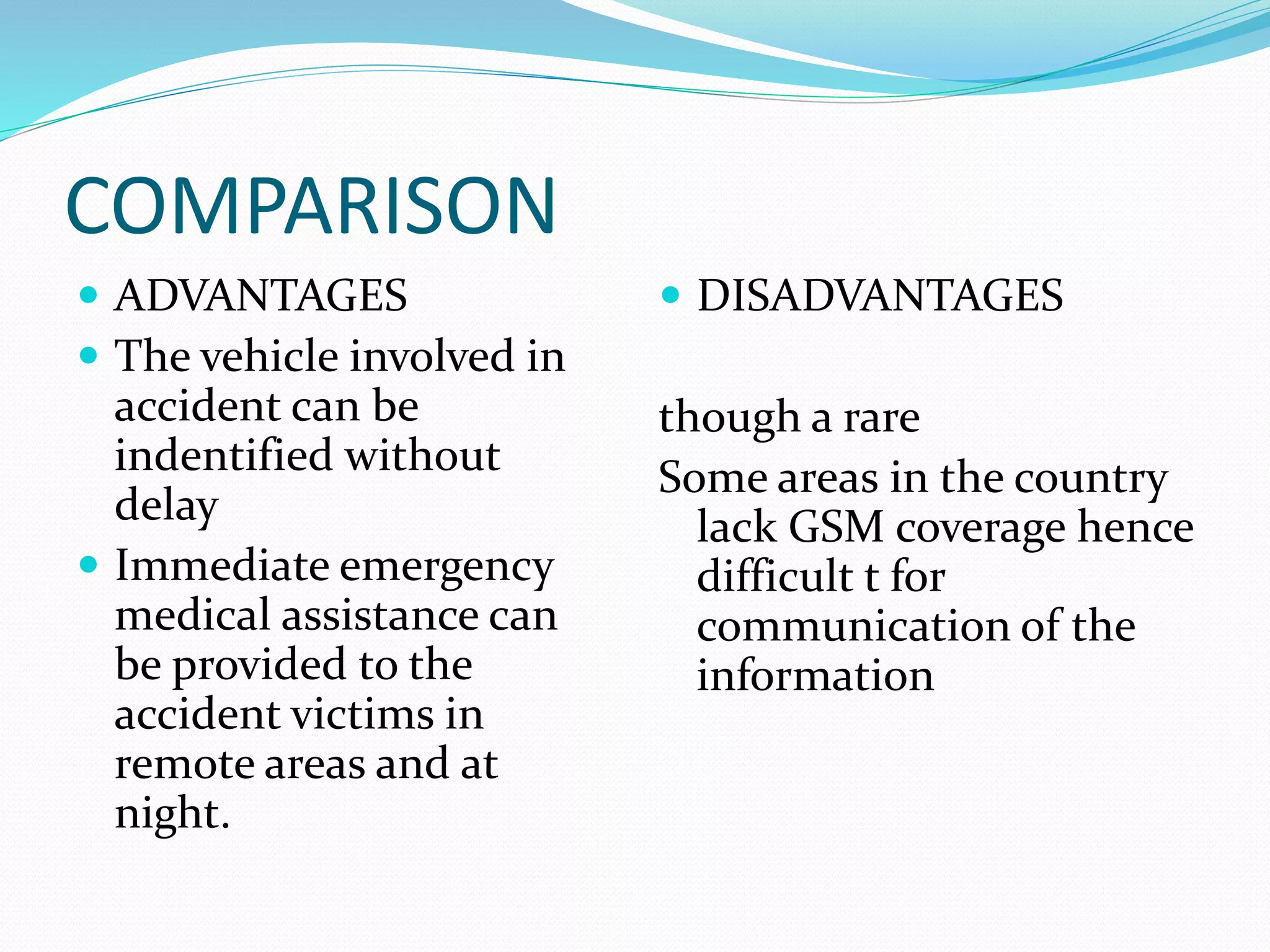 COMPARISON
 ADVANTAGES
 The vehicle involved in
accident can be
indentified without
delay
 Immediate emergency
medical assistance can
be provided to the
accident victims in
remote areas and at
night.
 DISADVANTAGES
though a rare
Some areas in the country
lack GSM coverage hence
difficult t for
communication of the
information
 