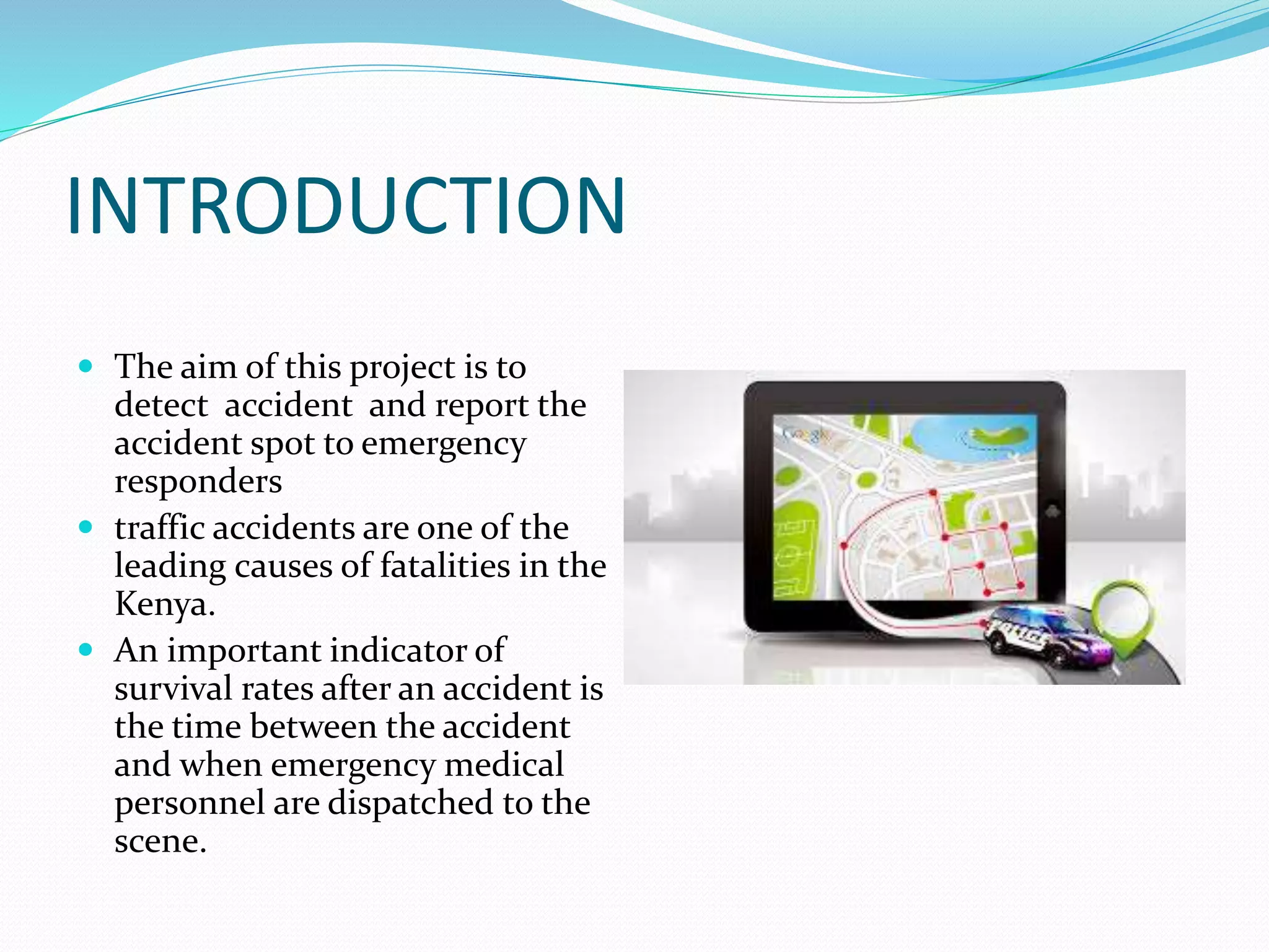 INTRODUCTION
 The aim of this project is to
detect accident and report the
accident spot to emergency
responders
 traffic accidents are one of the
leading causes of fatalities in the
Kenya.
 An important indicator of
survival rates after an accident is
the time between the accident
and when emergency medical
personnel are dispatched to the
scene.
 