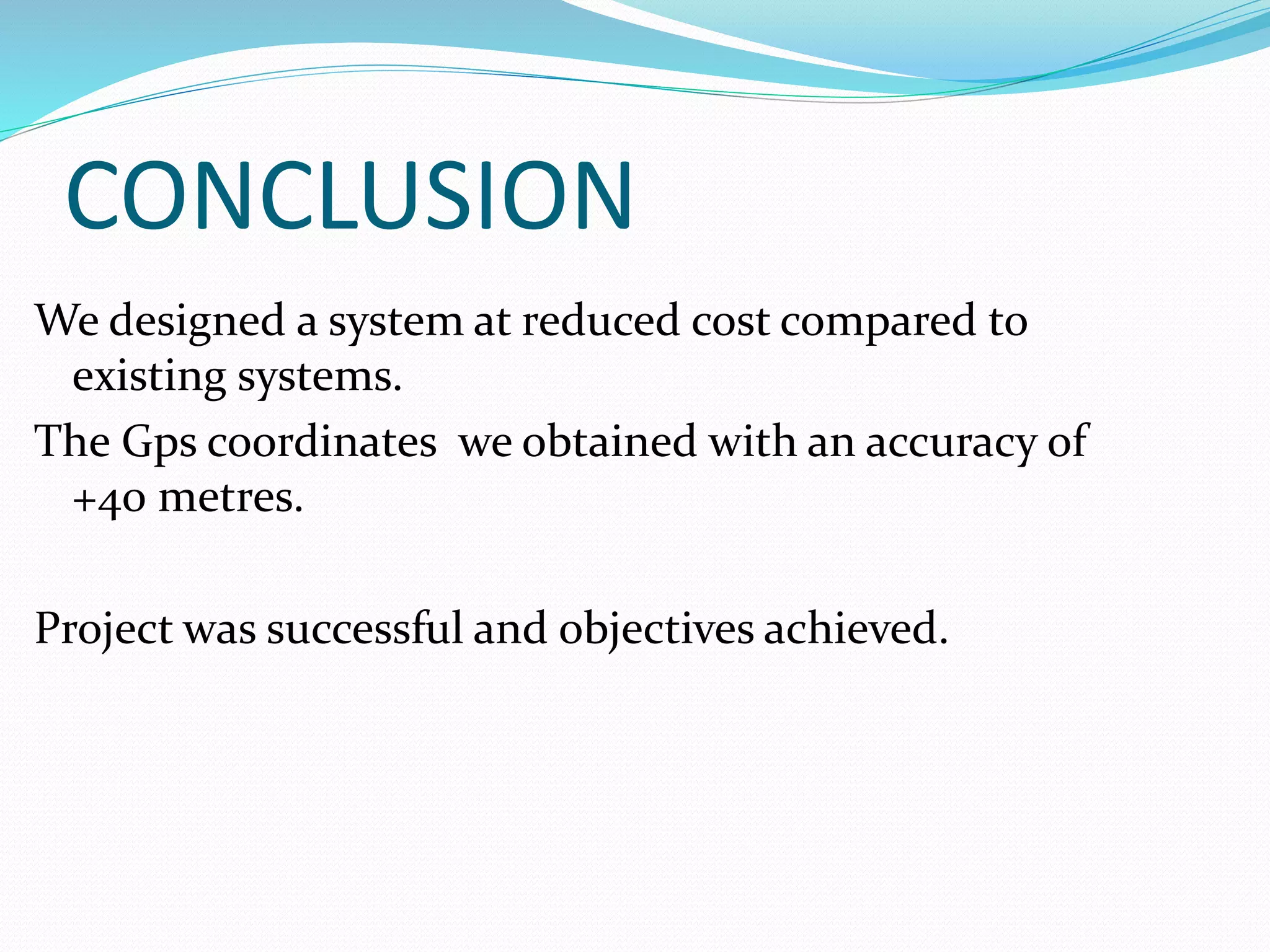 CONCLUSION
We designed a system at reduced cost compared to
existing systems.
The Gps coordinates we obtained with an accuracy of
+40 metres.
Project was successful and objectives achieved.
 
