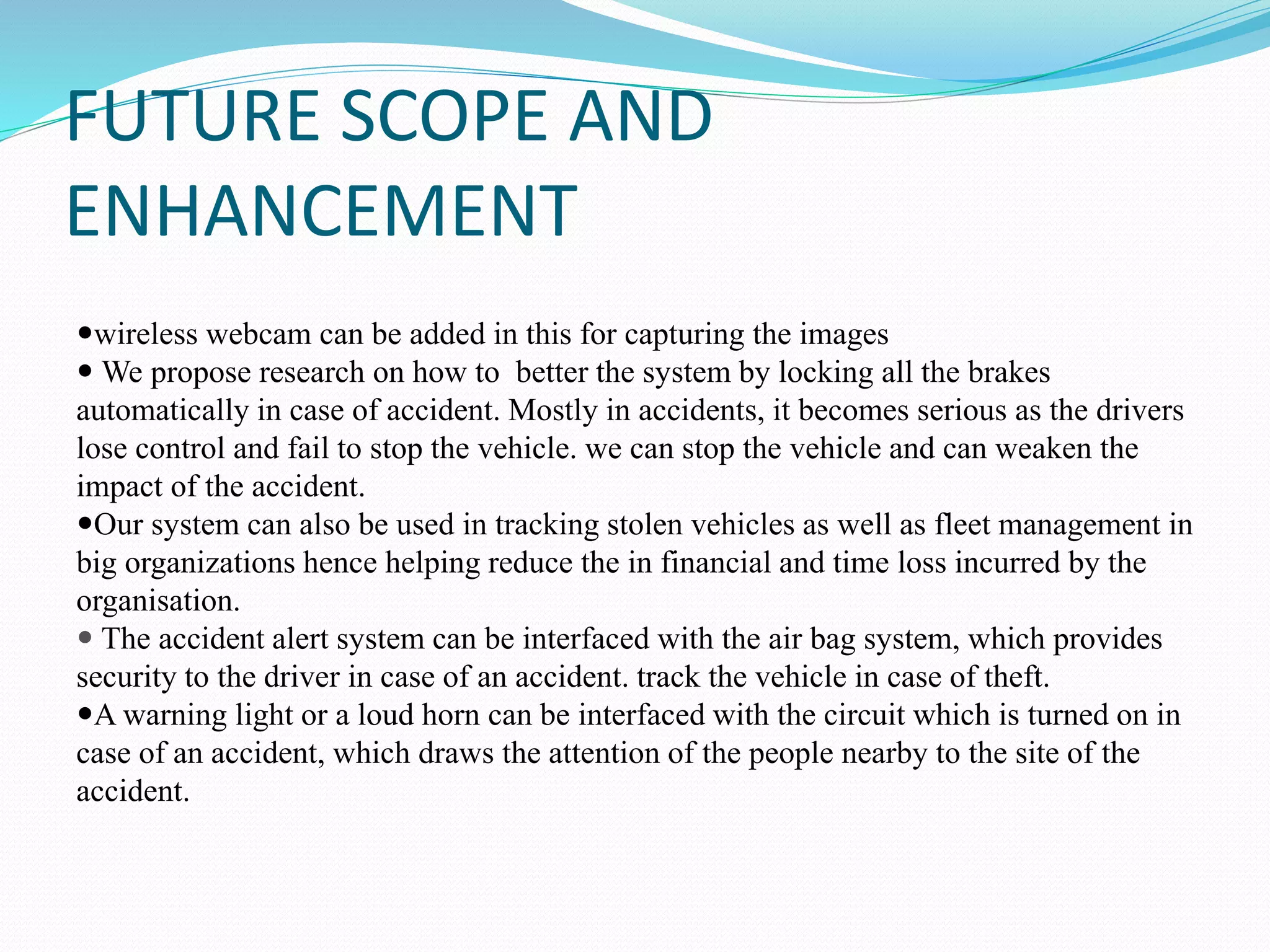 FUTURE SCOPE AND
ENHANCEMENT
wireless webcam can be added in this for capturing the images
 We propose research on how to better the system by locking all the brakes
automatically in case of accident. Mostly in accidents, it becomes serious as the drivers
lose control and fail to stop the vehicle. we can stop the vehicle and can weaken the
impact of the accident.
Our system can also be used in tracking stolen vehicles as well as fleet management in
big organizations hence helping reduce the in financial and time loss incurred by the
organisation.
 The accident alert system can be interfaced with the air bag system, which provides
security to the driver in case of an accident. track the vehicle in case of theft.
A warning light or a loud horn can be interfaced with the circuit which is turned on in
case of an accident, which draws the attention of the people nearby to the site of the
accident.
 