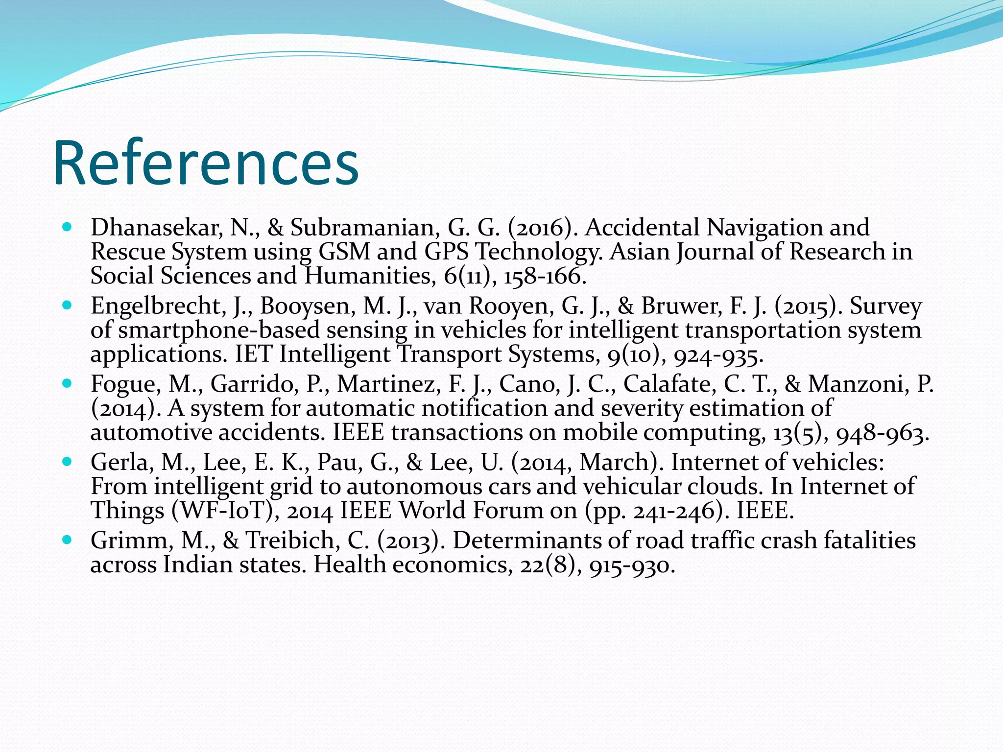 References
 Dhanasekar, N., & Subramanian, G. G. (2016). Accidental Navigation and
Rescue System using GSM and GPS Technology. Asian Journal of Research in
Social Sciences and Humanities, 6(11), 158-166.
 Engelbrecht, J., Booysen, M. J., van Rooyen, G. J., & Bruwer, F. J. (2015). Survey
of smartphone-based sensing in vehicles for intelligent transportation system
applications. IET Intelligent Transport Systems, 9(10), 924-935.
 Fogue, M., Garrido, P., Martinez, F. J., Cano, J. C., Calafate, C. T., & Manzoni, P.
(2014). A system for automatic notification and severity estimation of
automotive accidents. IEEE transactions on mobile computing, 13(5), 948-963.
 Gerla, M., Lee, E. K., Pau, G., & Lee, U. (2014, March). Internet of vehicles:
From intelligent grid to autonomous cars and vehicular clouds. In Internet of
Things (WF-IoT), 2014 IEEE World Forum on (pp. 241-246). IEEE.
 Grimm, M., & Treibich, C. (2013). Determinants of road traffic crash fatalities
across Indian states. Health economics, 22(8), 915-930.
 
